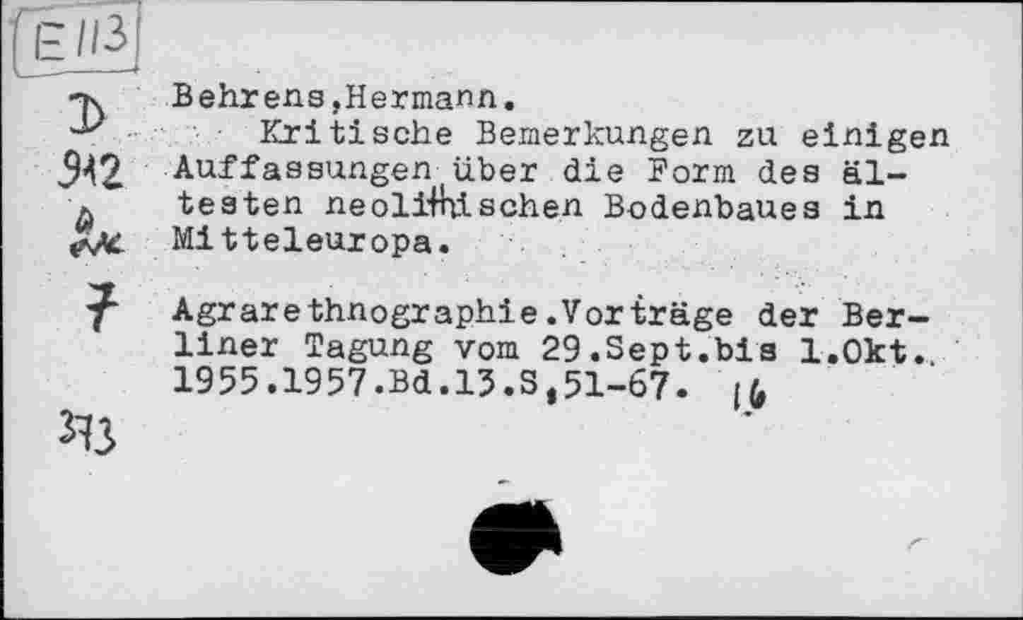 ﻿Вehrens,Hermann.
Kritische Bemerkungen zu einigen Auffassungen über die Form des ältesten neolithischen Bodenbaues in Mitteleuropa.
Agrarethnographie.Vorträge der Berliner Tagung vom 29.Sept.bis l.Okt.
1955.1957.Bd.13.3,51-67. [(,